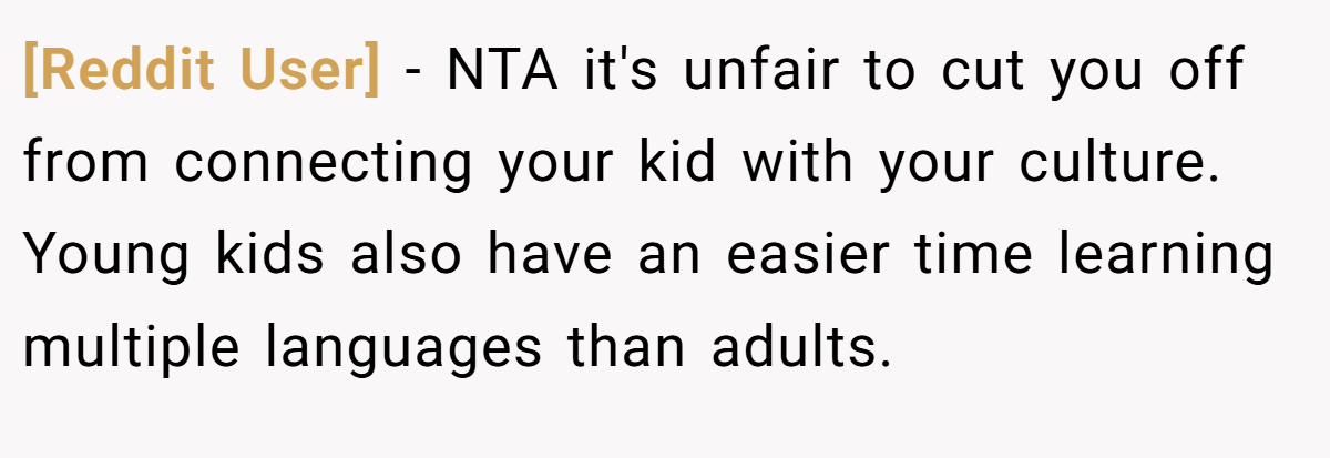 [Reddit User] - NTA it's unfair to cut you off from connecting your kid with your culture. Young kids also have an easier time learning multiple languages than adults.