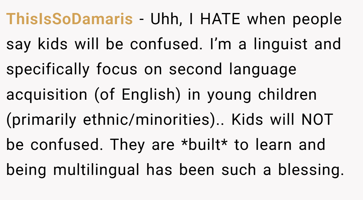 ThisIsSoDamaris - Uhh, I HATE when people say kids will be confused. I’m a linguist and specifically focus on second language acquisition (of English) in young children (primarily ethnic/minorities).. Kids will NOT be confused. They are *built* to learn and being multilingual has been such a blessing.