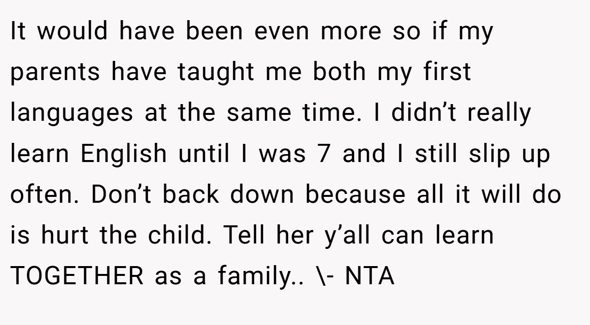It would have been even more so if my parents have taught me both my first languages at the same time. I didn’t really learn English until I was 7 and I still slip up often. Don’t back down because all it will do is hurt the child. Tell her y’all can learn TOGETHER as a family.. \- NTA