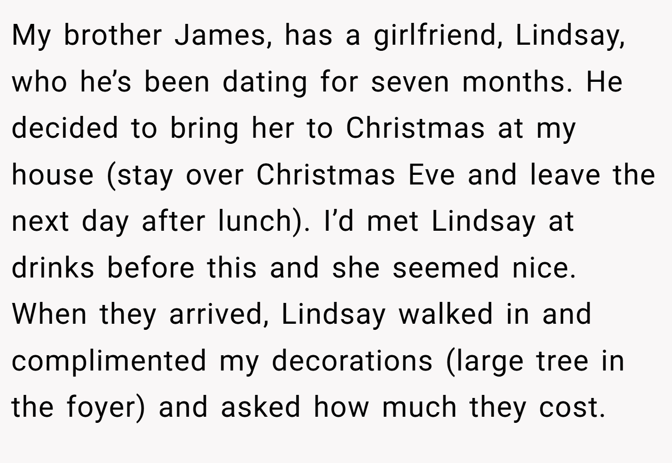 My brother James, has a girlfriend, Lindsay, who he’s been dating for seven months. He decided to bring her to Christmas at my house (stay over Christmas Eve and leave the next day after lunch). I’d met Lindsay at drinks before this and she seemed nice. When they arrived, Lindsay walked in and complimented my decorations (large tree in the foyer) and asked how much they cost.