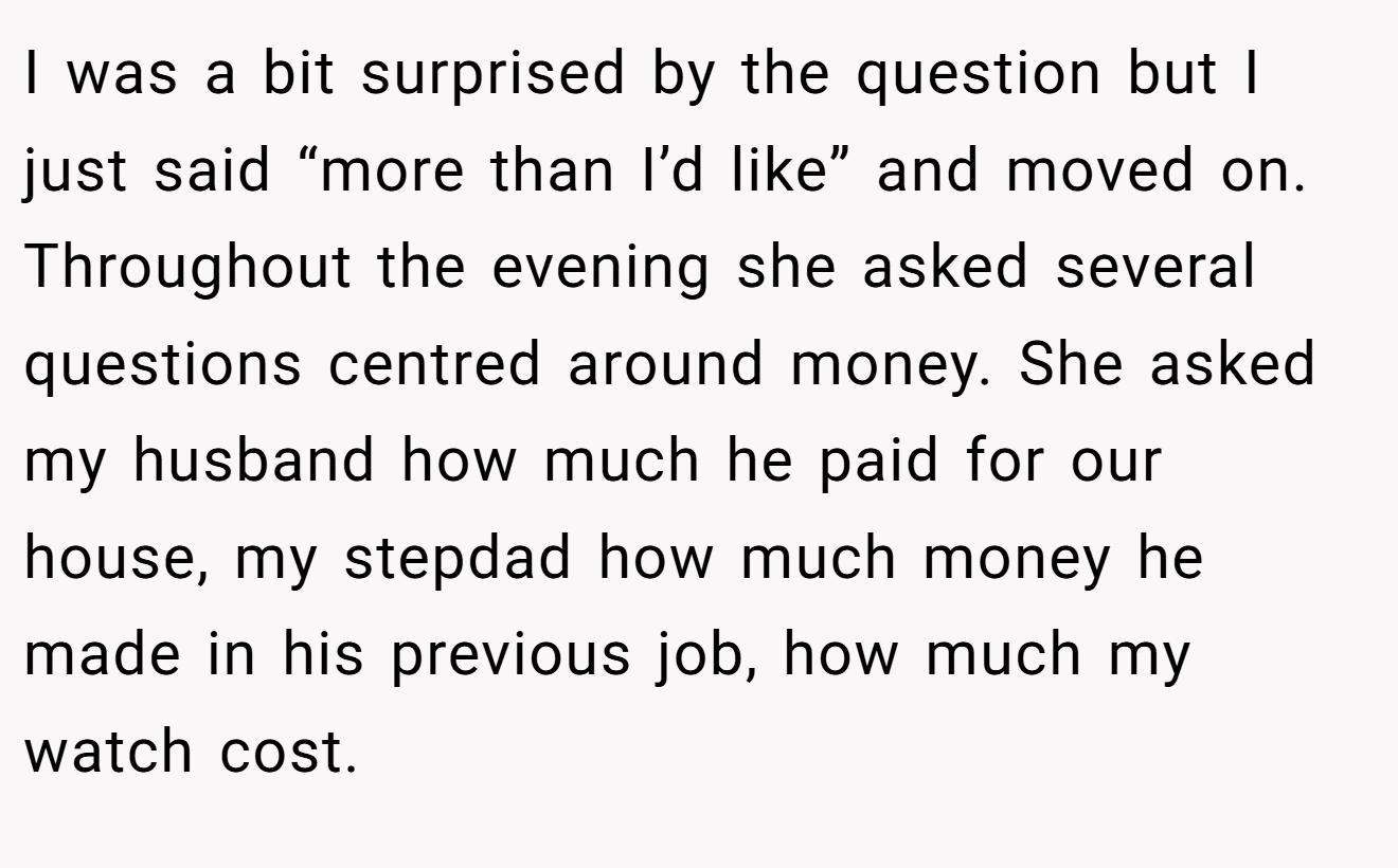 I was a bit surprised by the question but I just said “more than I’d like” and moved on. Throughout the evening she asked several questions centred around money. She asked my husband how much he paid for our house, my stepdad how much money he made in his previous job, how much my watch cost.
