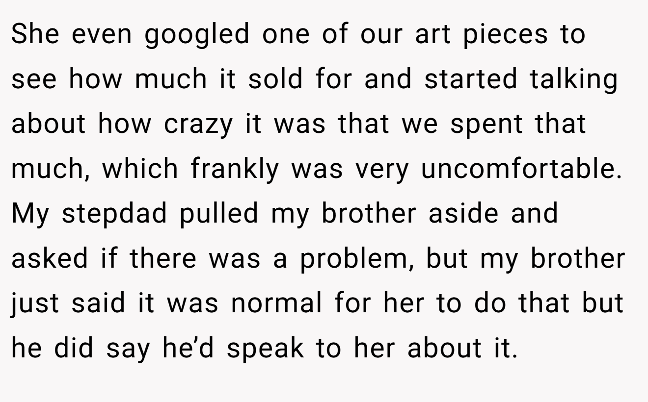 She even googled one of our art pieces to see how much it sold for and started talking about how crazy it was that we spent that much, which frankly was very uncomfortable. My stepdad pulled my brother aside and asked if there was a problem, but my brother just said it was normal for her to do that but he did say he’d speak to her about it.
