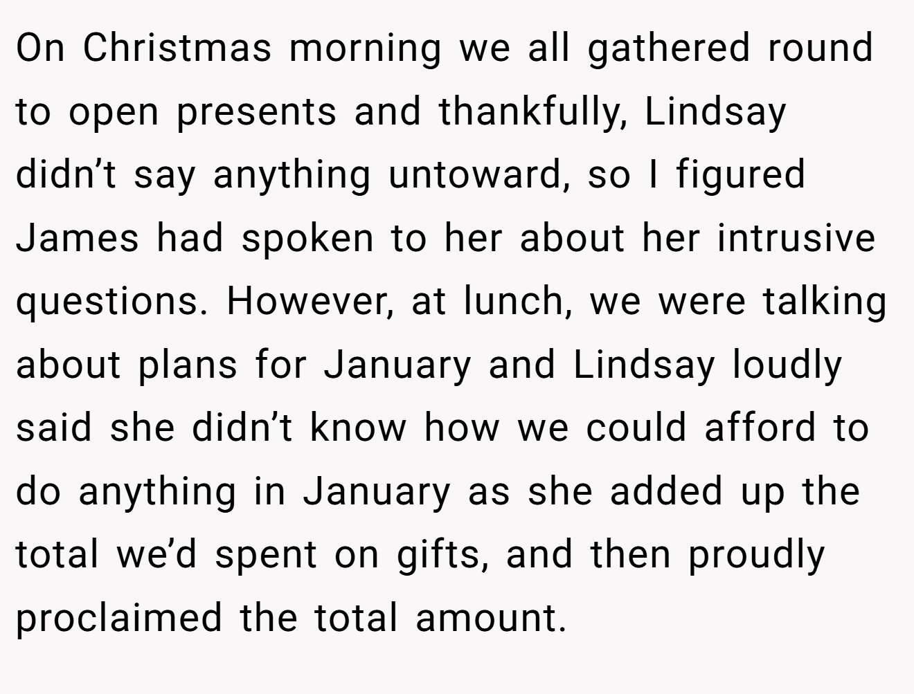 On Christmas morning we all gathered round to open presents and thankfully, Lindsay didn’t say anything untoward, so I figured James had spoken to her about her intrusive questions. However, at lunch, we were talking about plans for January and Lindsay loudly said she didn’t know how we could afford to do anything in January as she added up the total we’d spent on gifts, and then proudly proclaimed the total amount.