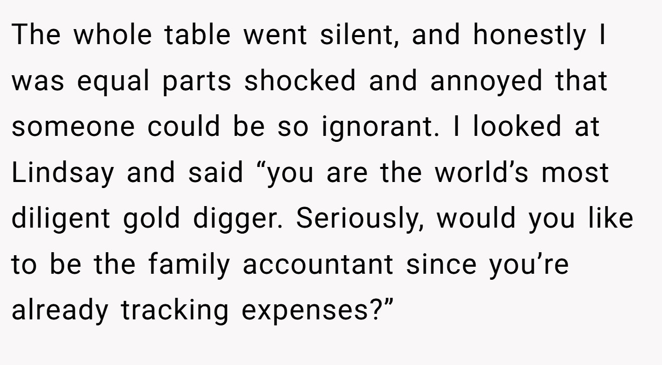 The whole table went silent, and honestly I was equal parts shocked and annoyed that someone could be so ignorant. I looked at Lindsay and said “you are the world’s most diligent gold digger. Seriously, would you like to be the family accountant since you’re already tracking expenses?”