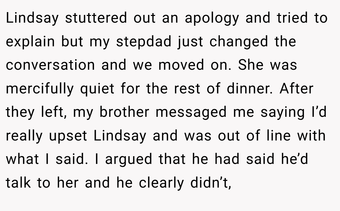 Lindsay stuttered out an apology and tried to explain but my stepdad just changed the conversation and we moved on. She was mercifully quiet for the rest of dinner. After they left, my brother messaged me saying I’d really upset Lindsay and was out of line with what I said. I argued that he had said he’d talk to her and he clearly didn’t,