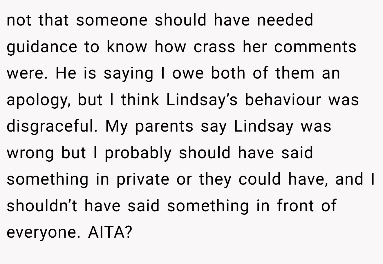 not that someone should have needed guidance to know how crass her comments were. He is saying I owe both of them an apology, but I think Lindsay’s behaviour was disgraceful. My parents say Lindsay was wrong but I probably should have said something in private or they could have, and I shouldn’t have said something in front of everyone. AITA?
