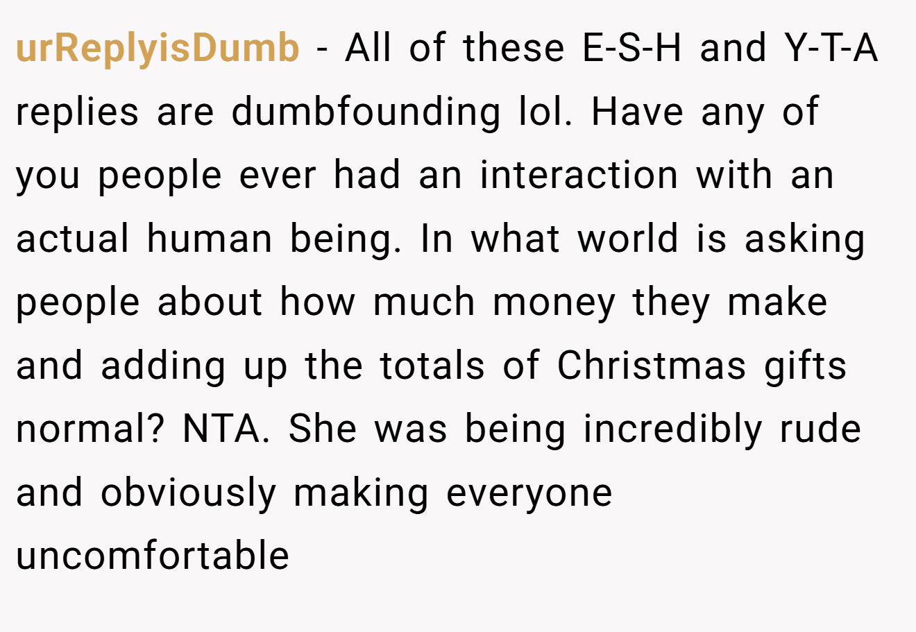urReplyisDumb - All of these E-S-H and Y-T-A replies are dumbfounding lol. Have any of you people ever had an interaction with an actual human being. In what world is asking people about how much money they make and adding up the totals of Christmas gifts normal? NTA. She was being incredibly rude and obviously making everyone uncomfortable
