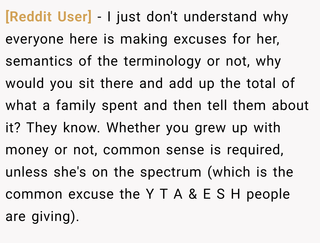 [Reddit User] - I just don't understand why everyone here is making excuses for her, semantics of the terminology or not, why would you sit there and add up the total of what a family spent and then tell them about it? They know. Whether you grew up with money or not, common sense is required, unless she's on the spectrum (which is the common excuse the Y T A & E S H people are giving).