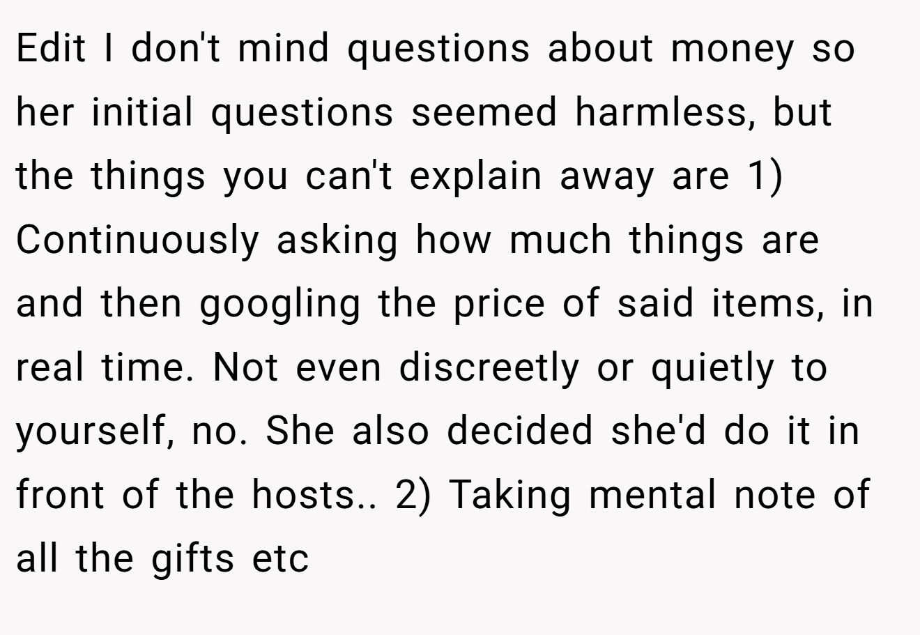 Edit I don't mind questions about money so her initial questions seemed harmless, but the things you can't explain away are 1) Continuously asking how much things are and then googling the price of said items, in real time. Not even discreetly or quietly to yourself, no. She also decided she'd do it in front of the hosts.. 2) Taking mental note of all the gifts etc