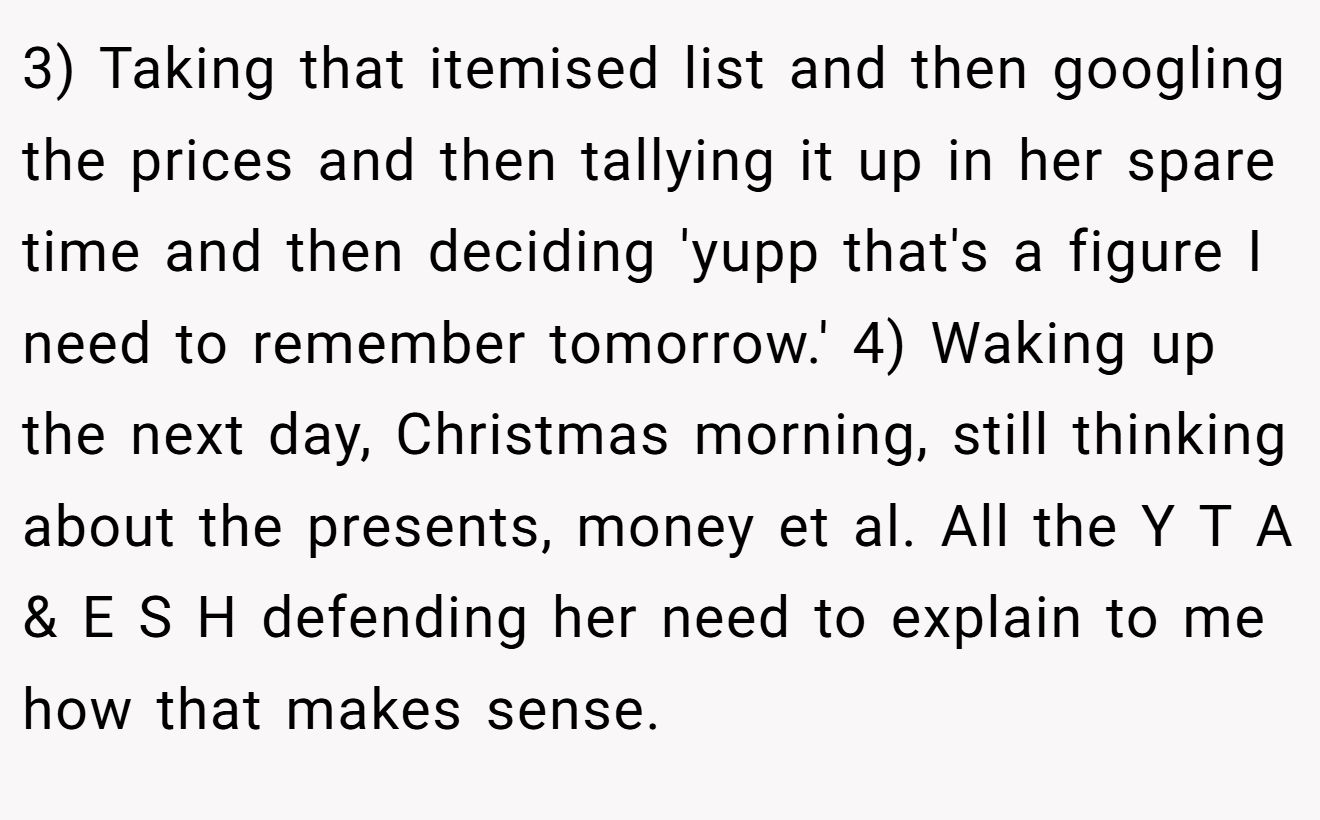 3) Taking that itemised list and then googling the prices and then tallying it up in her spare time and then deciding 'yupp that's a figure I need to remember tomorrow.' 4) Waking up the next day, Christmas morning, still thinking about the presents, money et al. All the Y T A & E S H defending her need to explain to me how that makes sense.