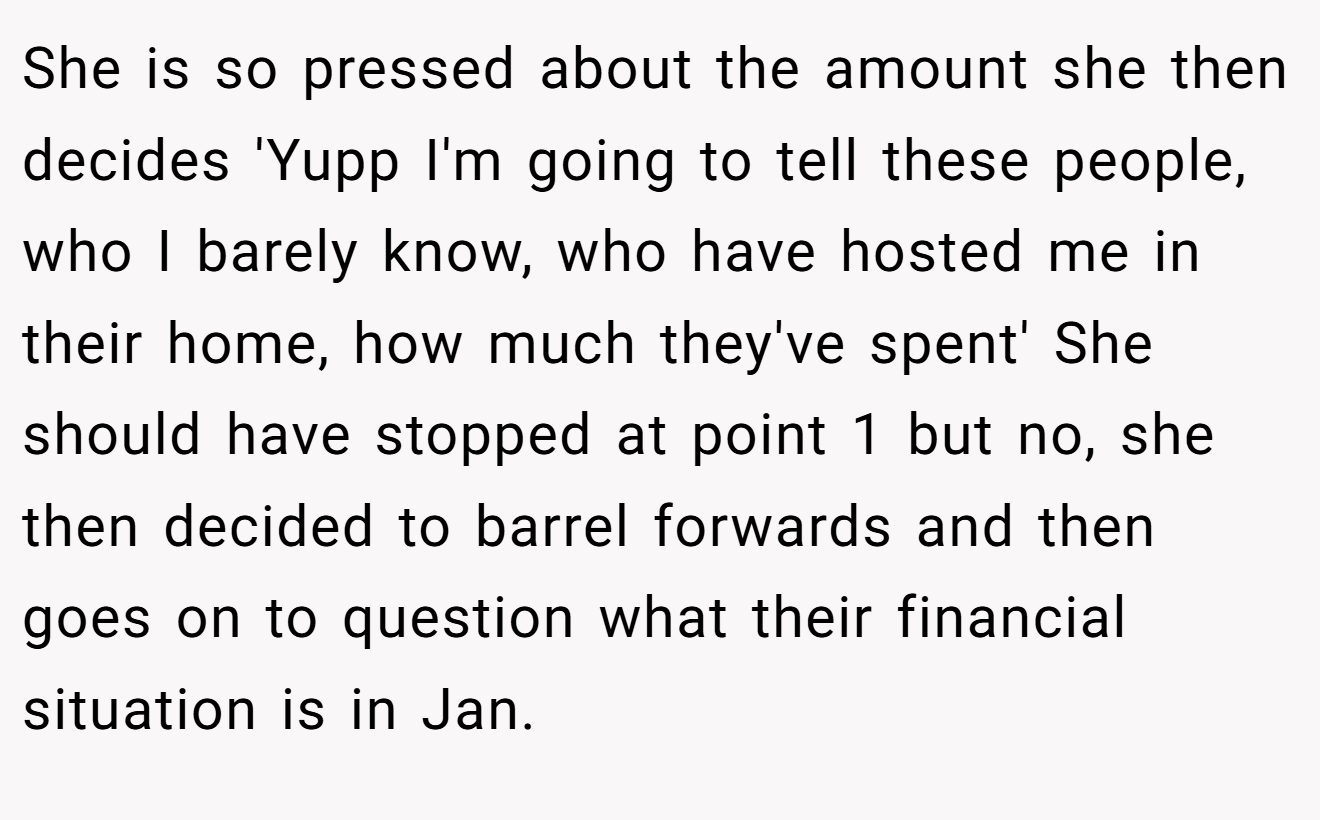 She is so pressed about the amount she then decides 'Yupp I'm going to tell these people, who I barely know, who have hosted me in their home, how much they've spent' She should have stopped at point 1 but no, she then decided to barrel forwards and then goes on to question what their financial situation is in Jan.