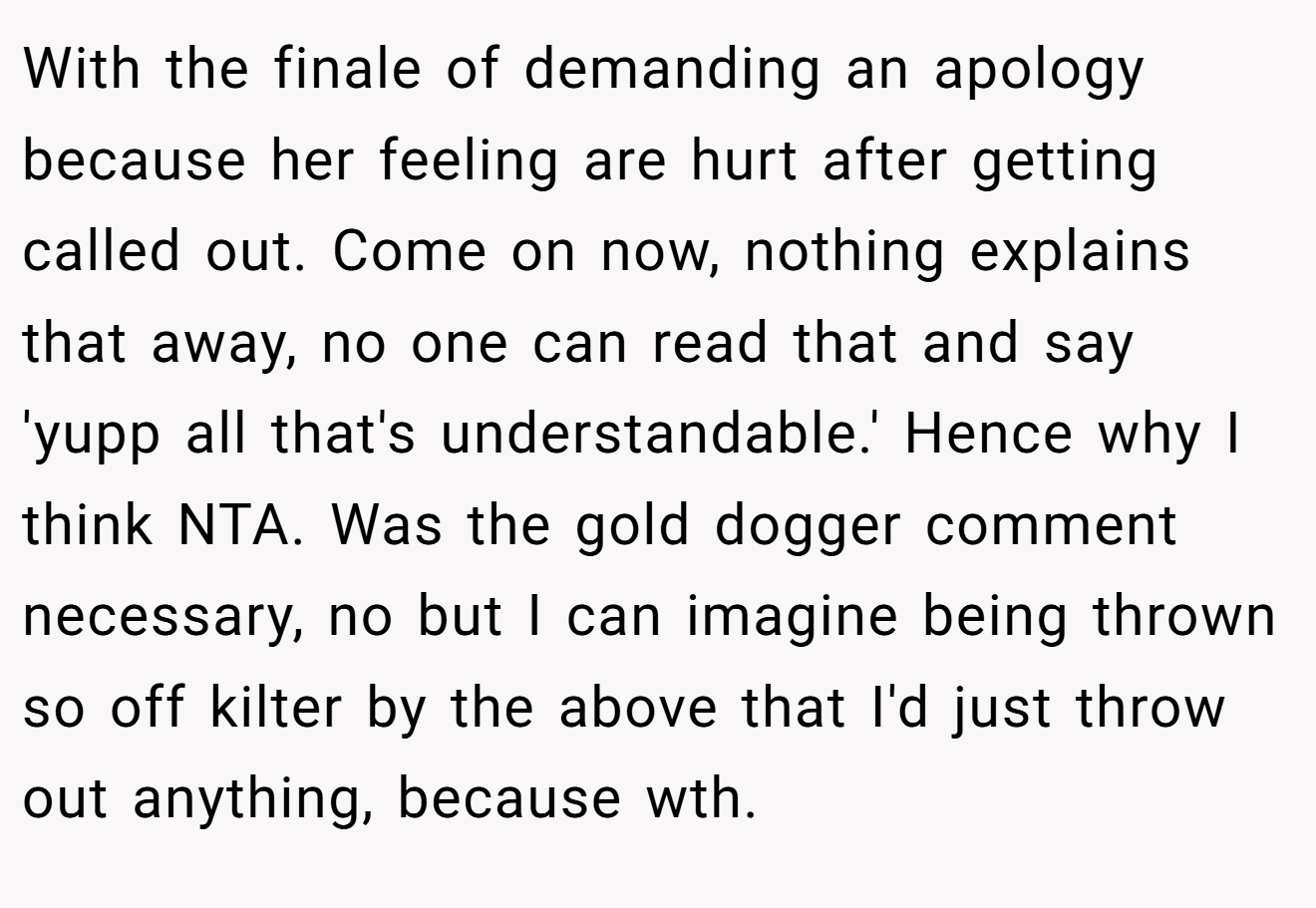 With the finale of demanding an apology because her feeling are hurt after getting called out. Come on now, nothing explains that away, no one can read that and say 'yupp all that's understandable.' Hence why I think NTA. Was the gold dogger comment necessary, no but I can imagine being thrown so off kilter by the above that I'd just throw out anything, because wth.