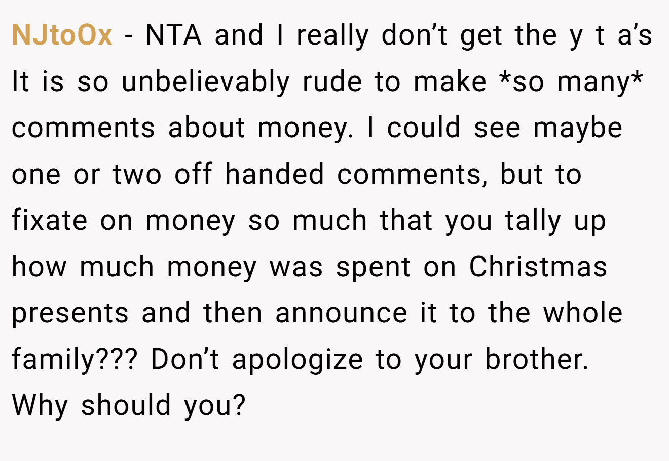 NJtoOx - NTA and I really don’t get the y t a’s It is so unbelievably rude to make *so many* comments about money. I could see maybe one or two off handed comments, but to fixate on money so much that you tally up how much money was spent on Christmas presents and then announce it to the whole family??? Don’t apologize to your brother. Why should you?