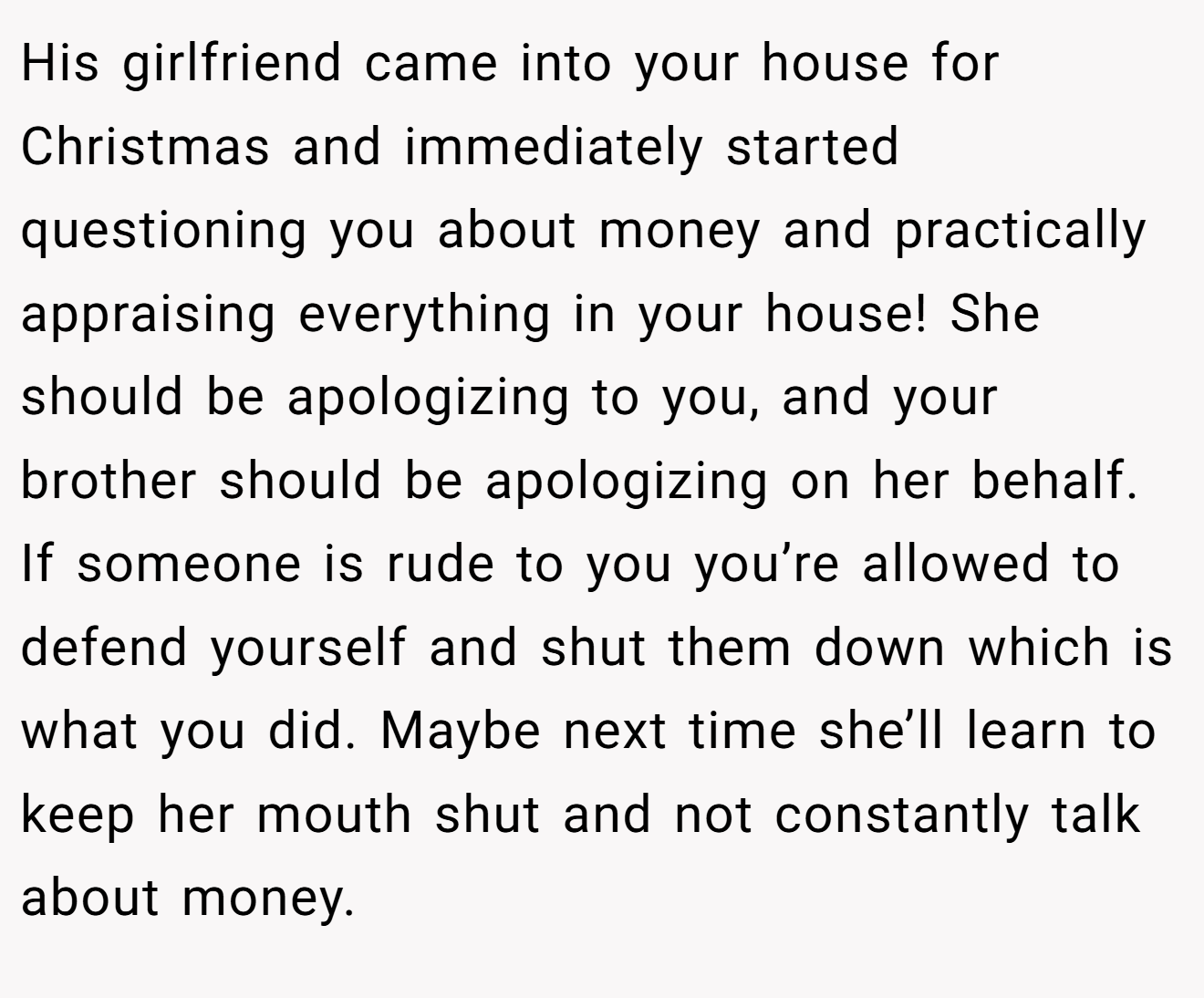 His girlfriend came into your house for Christmas and immediately started questioning you about money and practically appraising everything in your house! She should be apologizing to you, and your brother should be apologizing on her behalf. If someone is rude to you you’re allowed to defend yourself and shut them down which is what you did. Maybe next time she’ll learn to keep her mouth shut and not constantly talk about money.