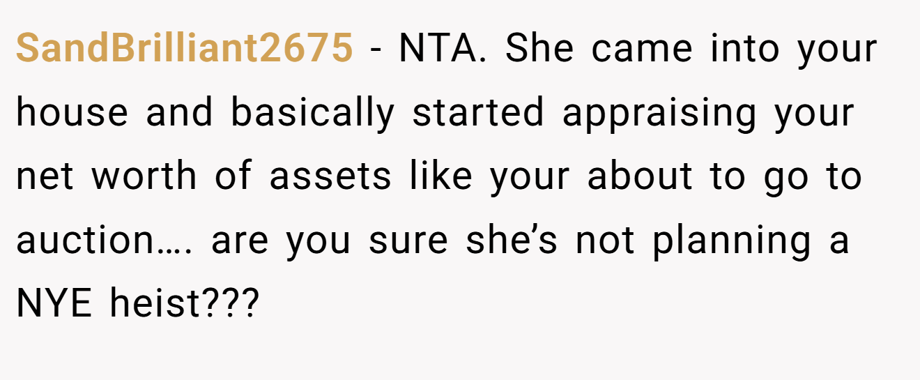 SandBrilliant2675 - NTA. She came into your house and basically started appraising your net worth of assets like your about to go to auction…. are you sure she’s not planning a NYE heist???