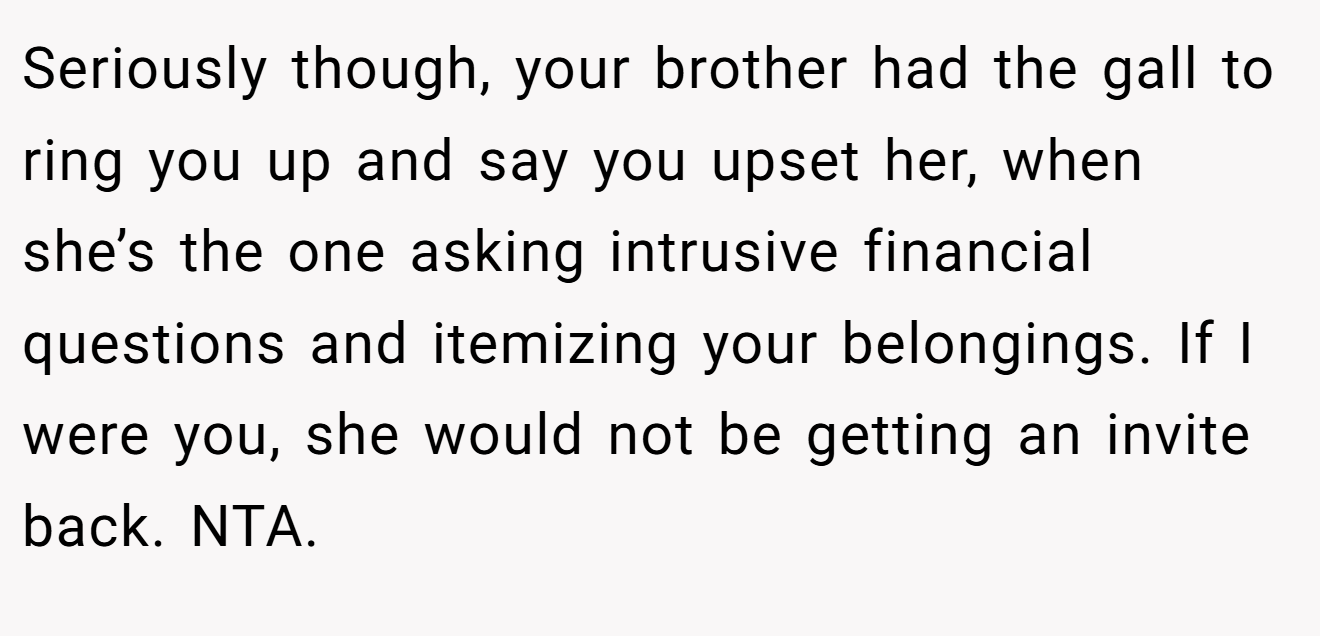 Seriously though, your brother had the gall to ring you up and say you upset her, when she’s the one asking intrusive financial questions and itemizing your belongings. If I were you, she would not be getting an invite back. NTA.