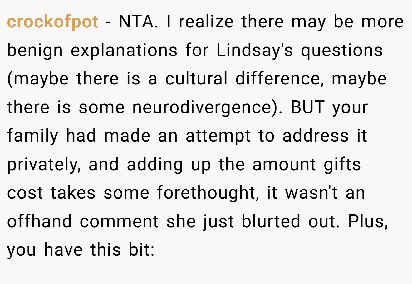 crockofpot - NTA. I realize there may be more benign explanations for Lindsay's questions (maybe there is a cultural difference, maybe there is some neurodivergence). BUT your family had made an attempt to address it privately, and adding up the amount gifts cost takes some forethought, it wasn't an offhand comment she just blurted out. Plus, you have this bit: