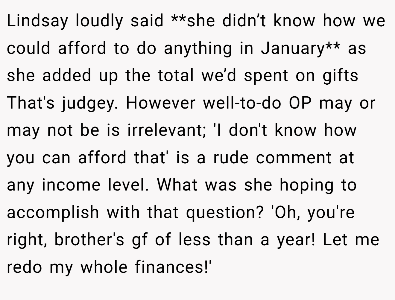 Lindsay loudly said **she didn’t know how we could afford to do anything in January** as she added up the total we’d spent on gifts That's judgey. However well-to-do OP may or may not be is irrelevant; 'I don't know how you can afford that' is a rude comment at any income level. What was she hoping to accomplish with that question? 'Oh, you're right, brother's gf of less than a year! Let me redo my whole finances!'