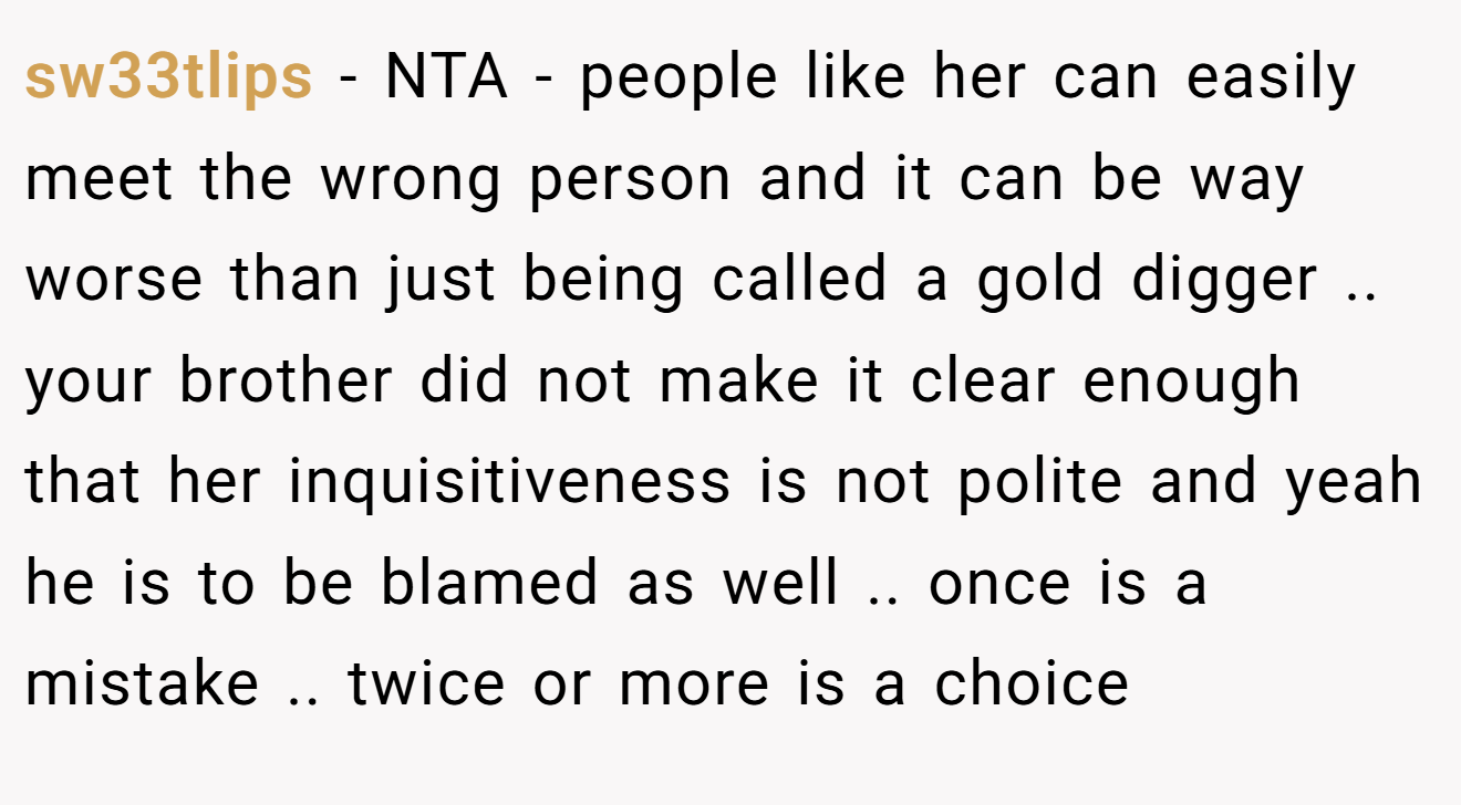 sw33tlips - NTA - people like her can easily meet the wrong person and it can be way worse than just being called a gold digger .. your brother did not make it clear enough that her inquisitiveness is not polite and yeah he is to be blamed as well .. once is a mistake .. twice or more is a choice
