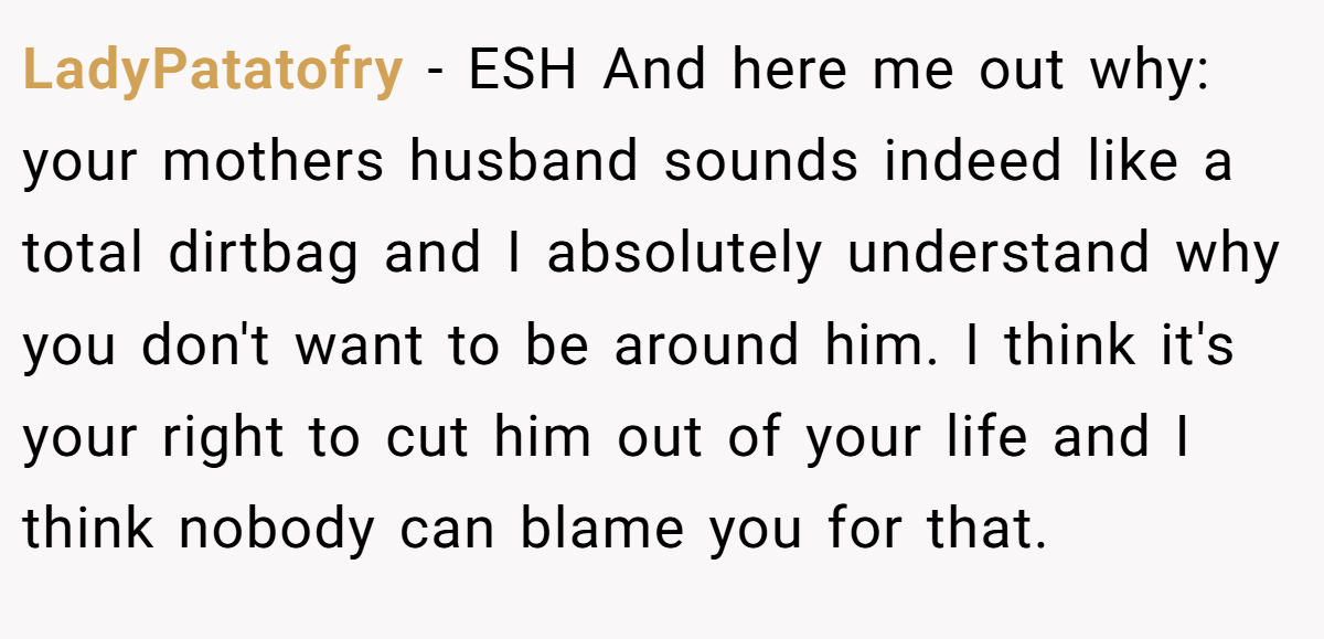 LadyPatatofry − ESH And here me out why: your mothers husband sounds indeed like a total dirtbag and I absolutely understand why you don't want to be around him. I think it's your right to cut him out of your life and I think nobody can blame you for that.
