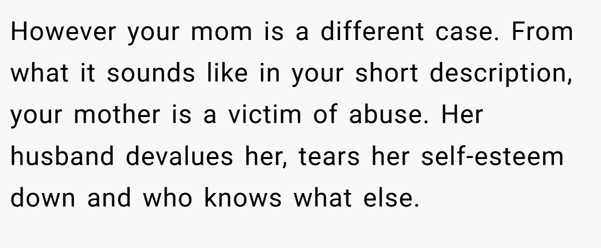 However your mom is a different case. From what it sounds like in your short description, your mother is a victim of abuse. Her husband devalues her, tears her self-esteem down and who knows what else.