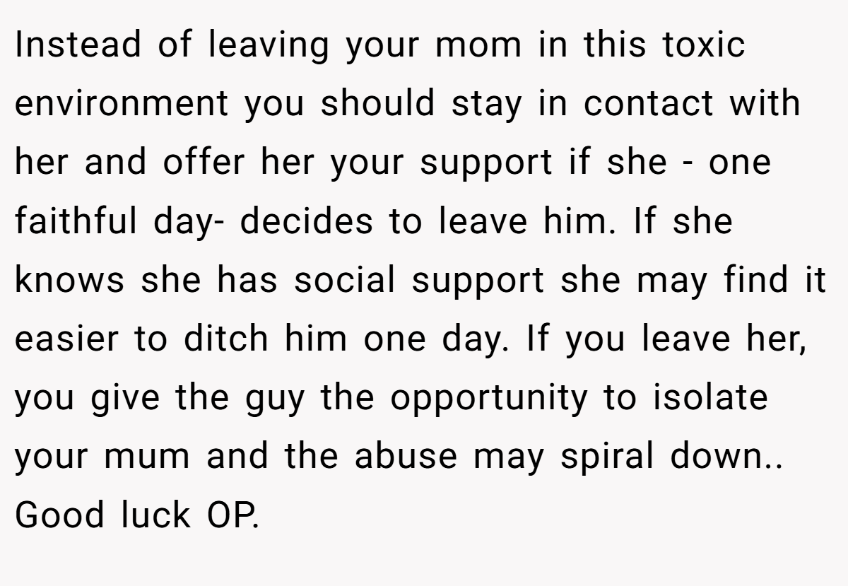 Instead of leaving your mom in this toxic environment you should stay in contact with her and offer her your support if she - one faithful day- decides to leave him. If she knows she has social support she may find it easier to ditch him one day. If you leave her, you give the guy the opportunity to isolate your mum and the abuse may spiral down.. Good luck OP.