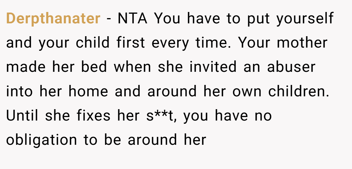Derpthanater − NTA You have to put yourself and your child first every time. Your mother made her bed when she invited an abuser into her home and around her own children. Until she fixes her s**t, you have no obligation to be around her