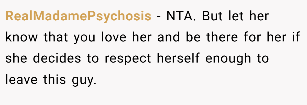 RealMadamePsychosis − NTA. But let her know that you love her and be there for her if she decides to respect herself enough to leave this guy.