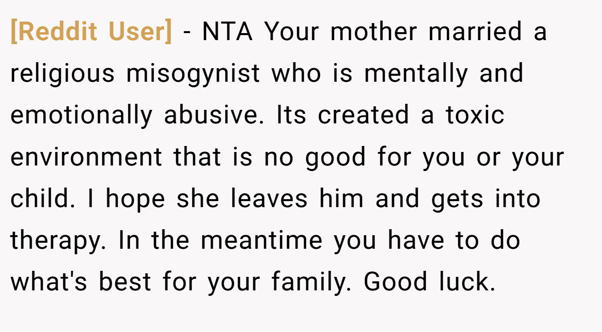 [Reddit User] − NTA Your mother married a religious misogynist who is mentally and emotionally abusive. Its created a toxic environment that is no good for you or your child. I hope she leaves him and gets into therapy. In the meantime you have to do what's best for your family. Good luck.