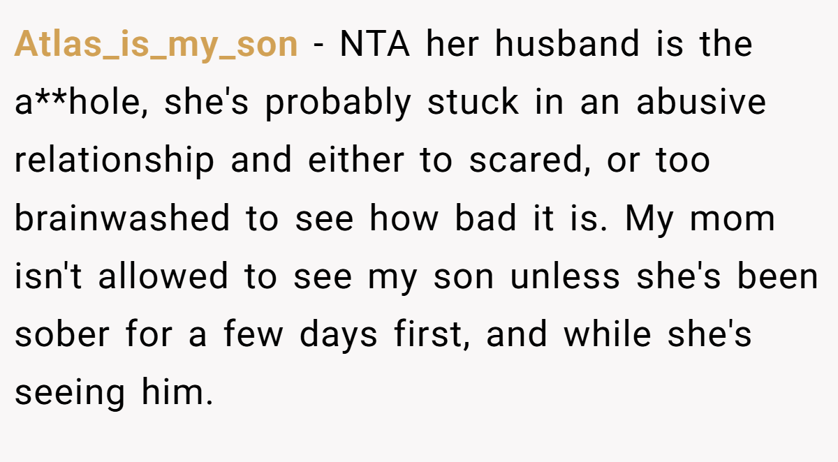 Atlas_is_my_son − NTA her husband is the a**hole, she's probably stuck in an abusive relationship and either to scared, or too brainwashed to see how bad it is. My mom isn't allowed to see my son unless she's been sober for a few days first, and while she's seeing him.