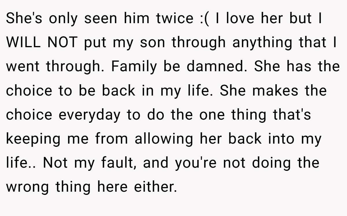 She's only seen him twice :( I love her but I WILL NOT put my son through anything that I went through. Family be damned. She has the choice to be back in my life. She makes the choice everyday to do the one thing that's keeping me from allowing her back into my life.. Not my fault, and you're not doing the wrong thing here either.