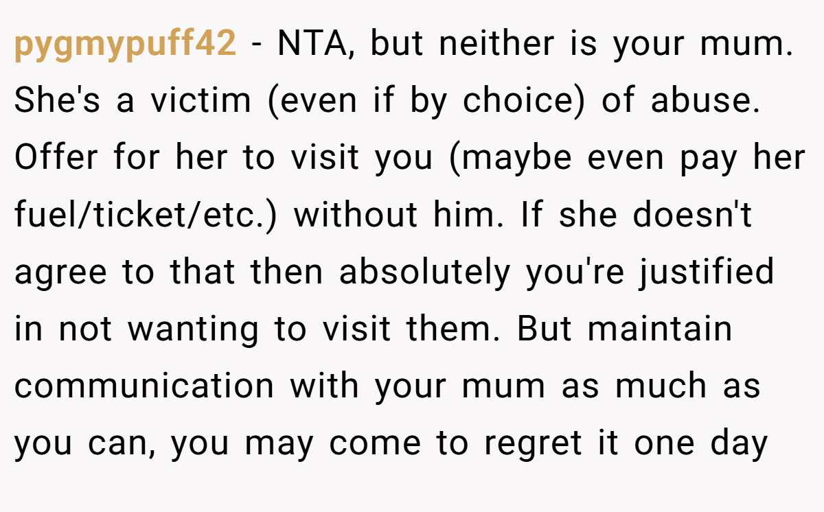 pygmypuff42 − NTA, but neither is your mum. She's a victim (even if by choice) of abuse. Offer for her to visit you (maybe even pay her fuel/ticket/etc.) without him. If she doesn't agree to that then absolutely you're justified in not wanting to visit them. But maintain communication with your mum as much as you can, you may come to regret it one day