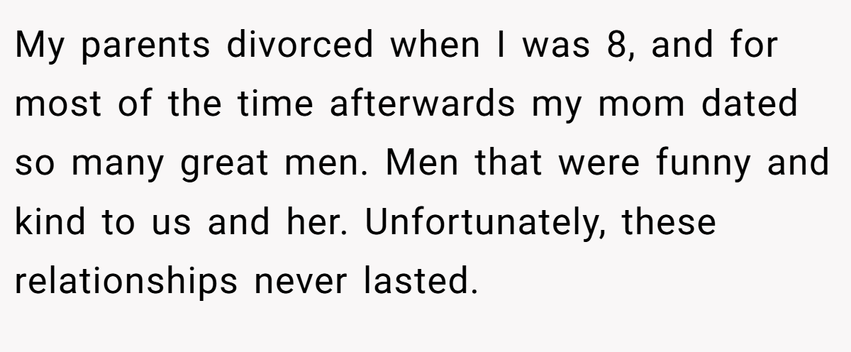My parents divorced when I was 8, and for most of the time afterwards my mom dated so many great men. Men that were funny and kind to us and her. Unfortunately, these relationships never lasted.