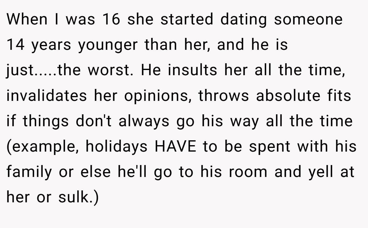 When I was 16 she started dating someone 14 years younger than her, and he is just.....the worst. He insults her all the time, invalidates her opinions, throws absolute fits if things don't always go his way all the time (example, holidays HAVE to be spent with his family or else he'll go to his room and yell at her or sulk.)