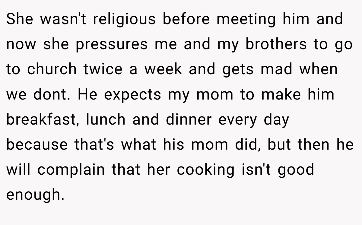 She wasn't religious before meeting him and now she pressures me and my brothers to go to church twice a week and gets mad when we dont. He expects my mom to make him breakfast, lunch and dinner every day because that's what his mom did, but then he will complain that her cooking isn't good enough.