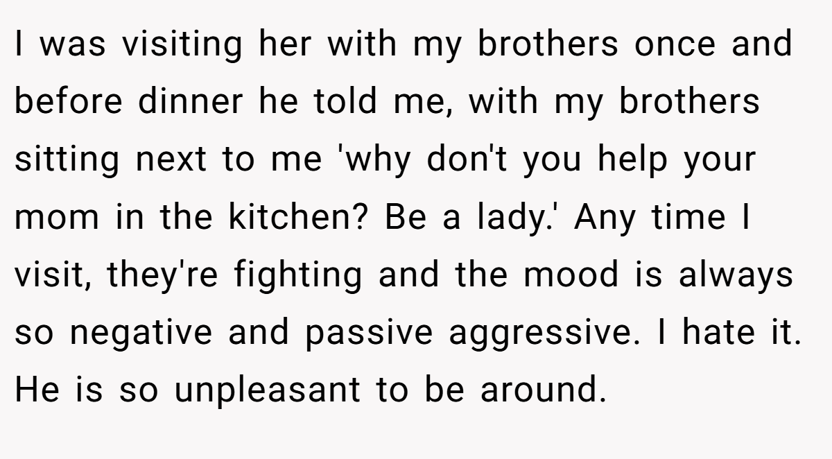 I was visiting her with my brothers once and before dinner he told me, with my brothers sitting next to me 'why don't you help your mom in the kitchen? Be a lady.' Any time I visit, they're fighting and the mood is always so negative and passive aggressive. I hate it. He is so unpleasant to be around.