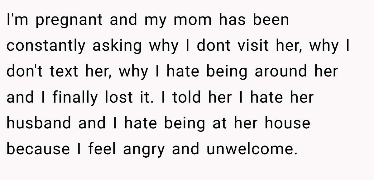 I'm pregnant and my mom has been constantly asking why I dont visit her, why I don't text her, why I hate being around her and I finally lost it. I told her I hate her husband and I hate being at her house because I feel angry and unwelcome.