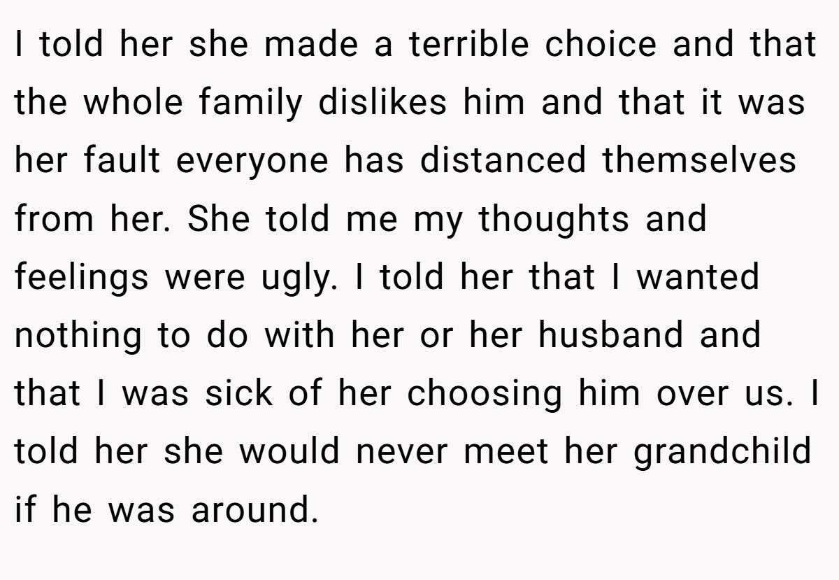 I told her she made a terrible choice and that the whole family dislikes him and that it was her fault everyone has distanced themselves from her. She told me my thoughts and feelings were ugly. I told her that I wanted nothing to do with her or her husband and that I was sick of her choosing him over us. I told her she would never meet her grandchild if he was around.