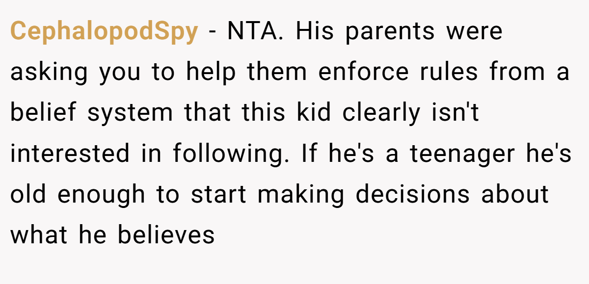 CephalopodSpy − NTA. His parents were asking you to help them enforce rules from a belief system that this kid clearly isn't interested in following. If he's a teenager he's old enough to start making decisions about what he believes