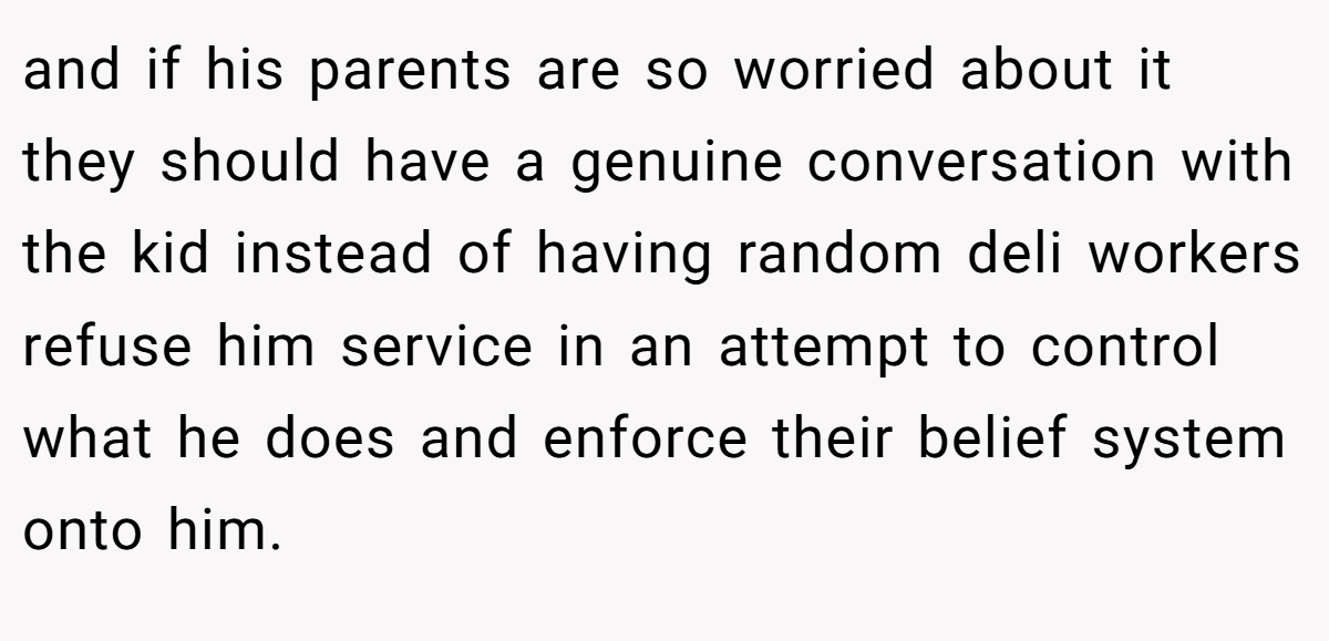 and if his parents are so worried about it they should have a genuine conversation with the kid instead of having random deli workers refuse him service in an attempt to control what he does and enforce their belief system onto him.