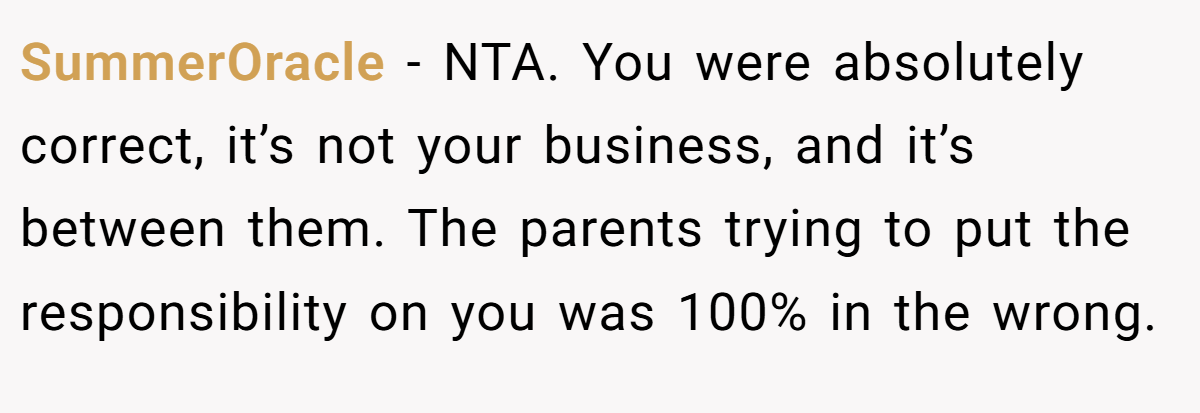 SummerOracle − NTA. You were absolutely correct, it’s not your business, and it’s between them. The parents trying to put the responsibility on you was 100% in the wrong.