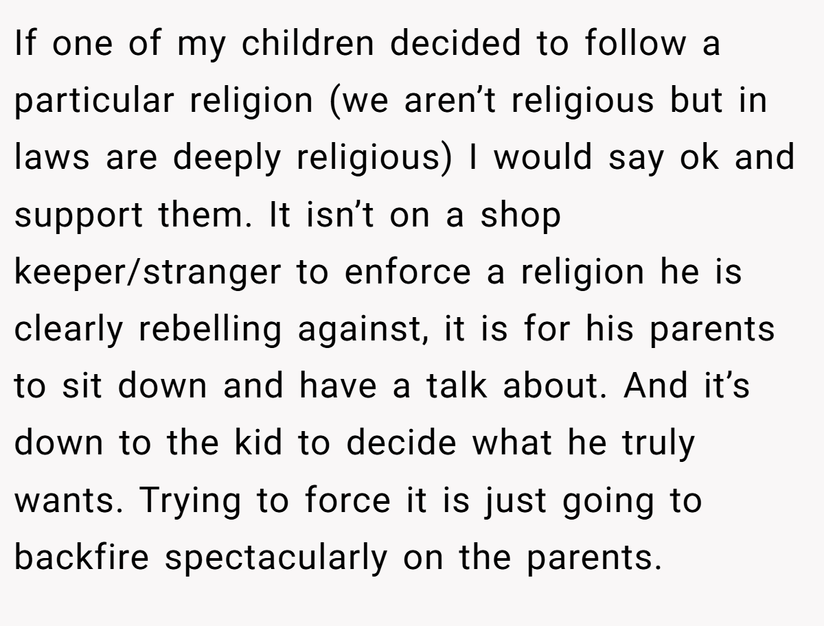 If one of my children decided to follow a particular religion (we aren’t religious but in laws are deeply religious) I would say ok and support them. It isn’t on a shop keeper/stranger to enforce a religion he is clearly rebelling against, it is for his parents to sit down and have a talk about. And it’s down to the kid to decide what he truly wants. Trying to force it is just going to backfire spectacularly on the parents.