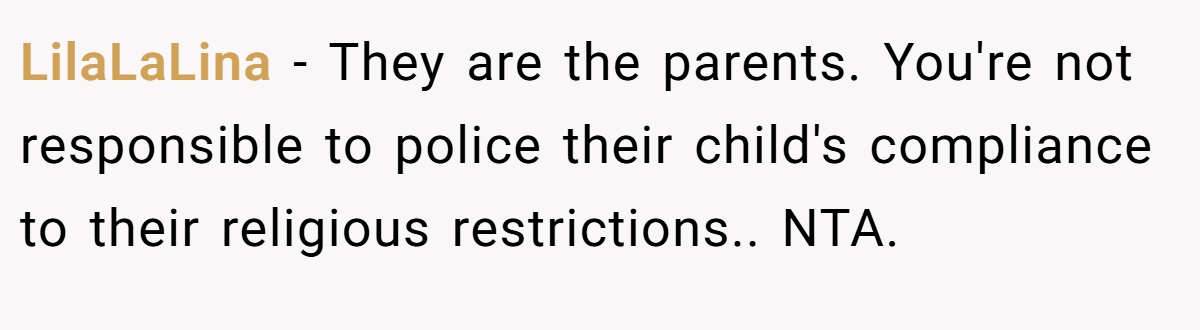 LilaLaLina − They are the parents. You're not responsible to police their child's compliance to their religious restrictions.. NTA.