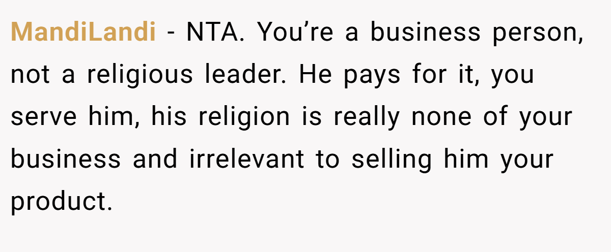 MandiLandi − NTA. You’re a business person, not a religious leader. He pays for it, you serve him, his religion is really none of your business and irrelevant to selling him your product.