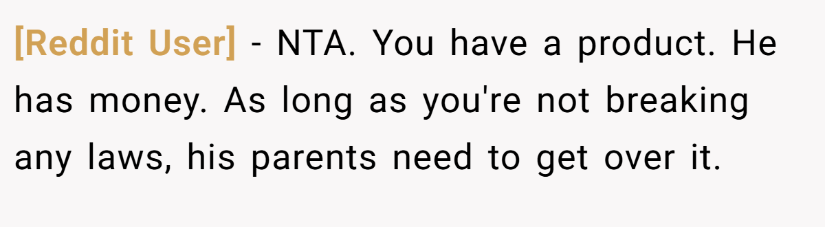 [Reddit User] − NTA. You have a product. He has money. As long as you're not breaking any laws, his parents need to get over it.