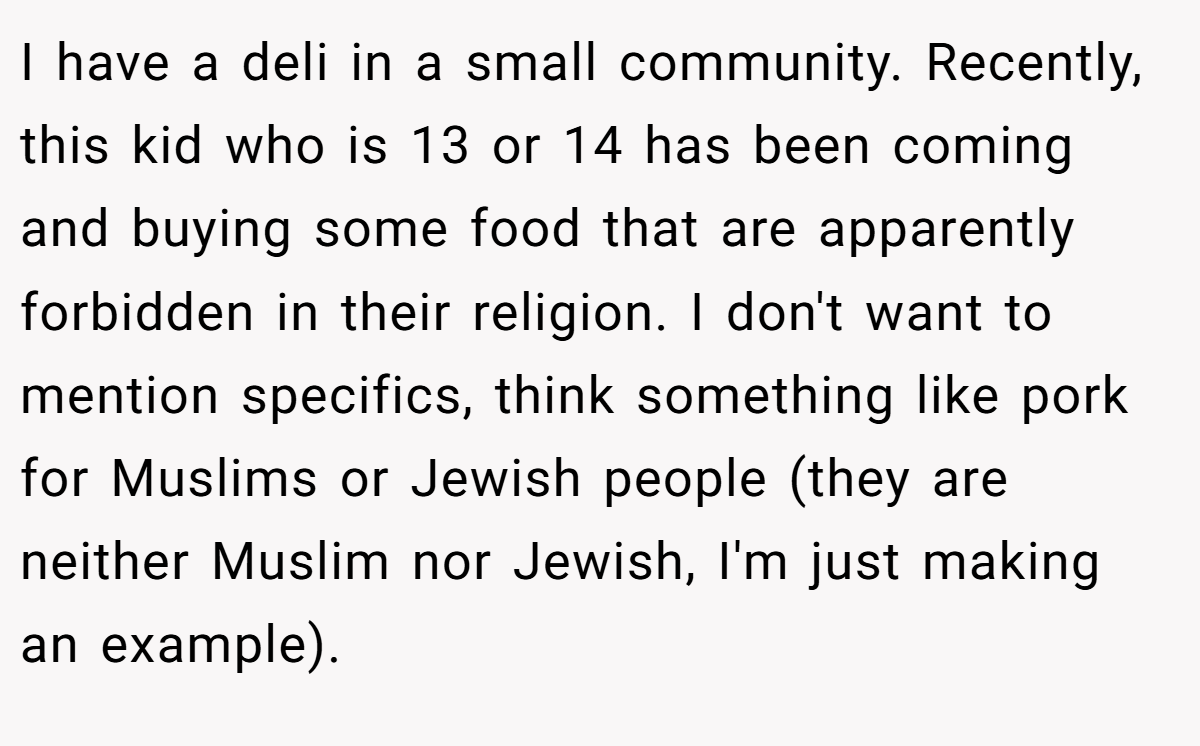 I have a deli in a small community. Recently, this kid who is 13 or 14 has been coming and buying some food that are apparently forbidden in their religion. I don't want to mention specifics, think something like pork for Muslims or Jewish people (they are neither Muslim nor Jewish, I'm just making an example).