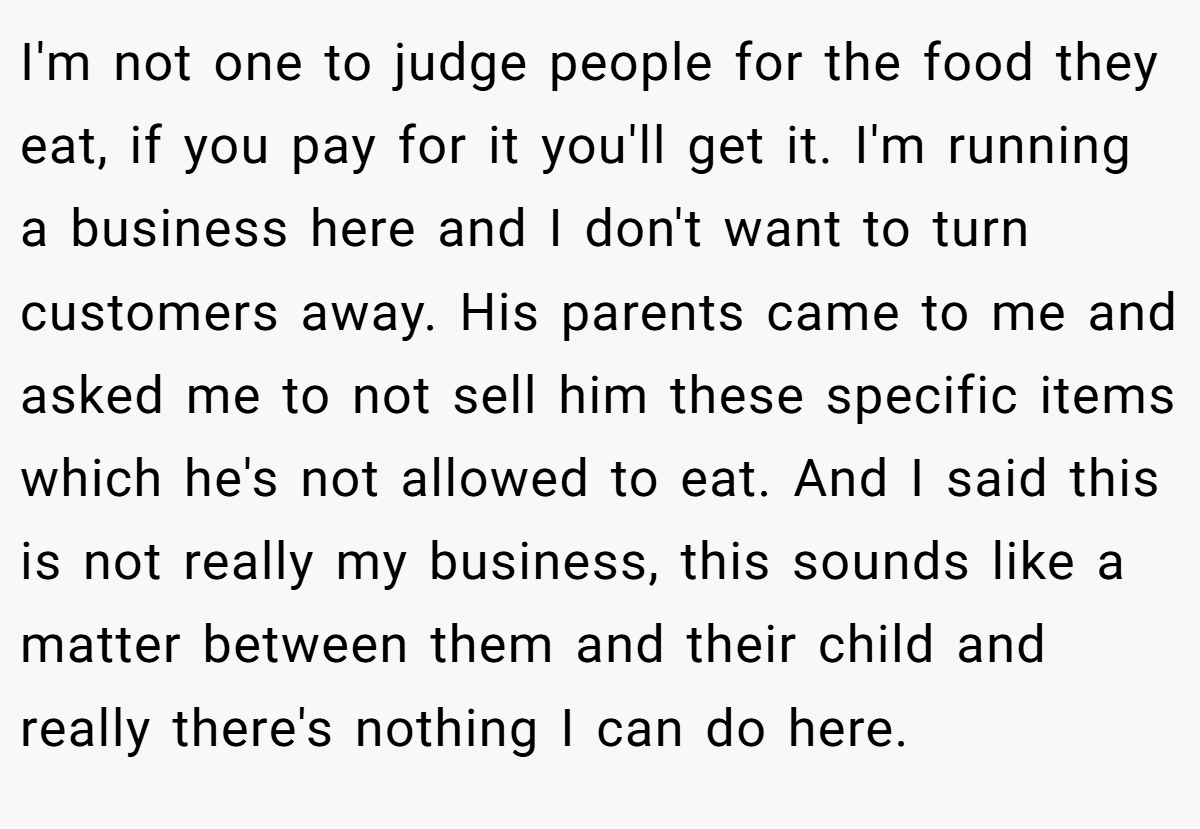 I'm not one to judge people for the food they eat, if you pay for it you'll get it. I'm running a business here and I don't want to turn customers away. His parents came to me and asked me to not sell him these specific items which he's not allowed to eat. And I said this is not really my business, this sounds like a matter between them and their child and really there's nothing I can do here.