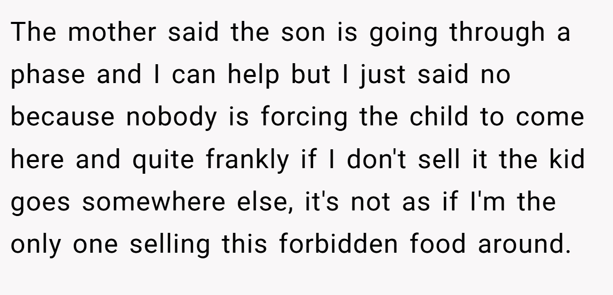 The mother said the son is going through a phase and I can help but I just said no because nobody is forcing the child to come here and quite frankly if I don't sell it the kid goes somewhere else, it's not as if I'm the only one selling this forbidden food around.