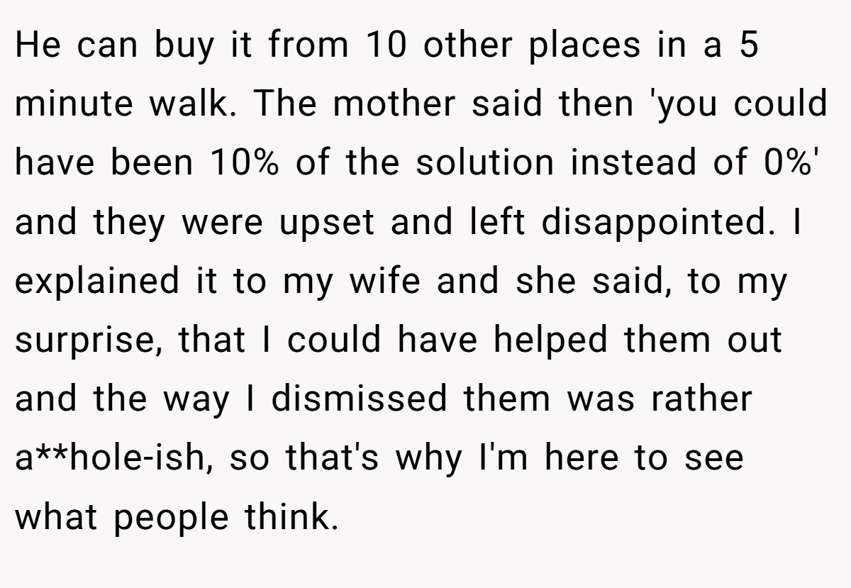 He can buy it from 10 other places in a 5 minute walk. The mother said then 'you could have been 10% of the solution instead of 0%' and they were upset and left disappointed. I explained it to my wife and she said, to my surprise, that I could have helped them out and the way I dismissed them was rather a**hole-ish, so that's why I'm here to see what people think.