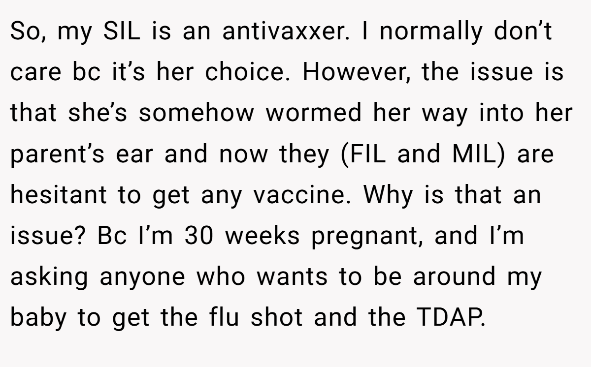 So, my SIL is an antivaxxer. I normally don’t care bc it’s her choice. However, the issue is that she’s somehow wormed her way into her parent’s ear and now they (FIL and MIL) are hesitant to get any vaccine. Why is that an issue? Bc I’m 30 weeks pregnant, and I’m asking anyone who wants to be around my baby to get the flu shot and the TDAP.